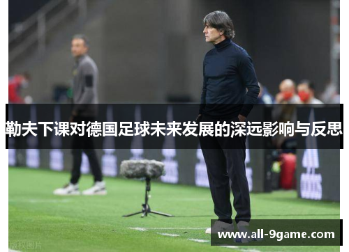 勒夫下课对德国足球未来发展的深远影响与反思