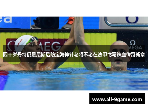 四十岁丹特仍是尼斯后防定海神针老将不老在法甲书写铁血传奇新章