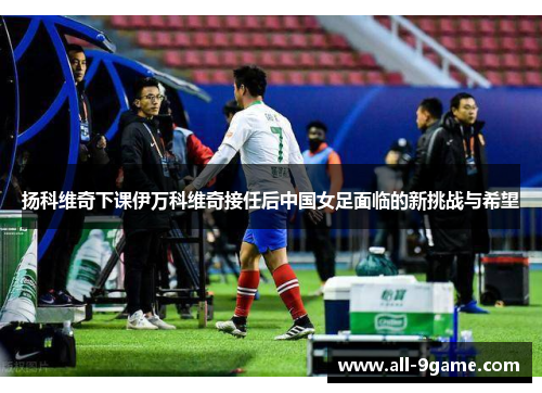 扬科维奇下课伊万科维奇接任后中国女足面临的新挑战与希望